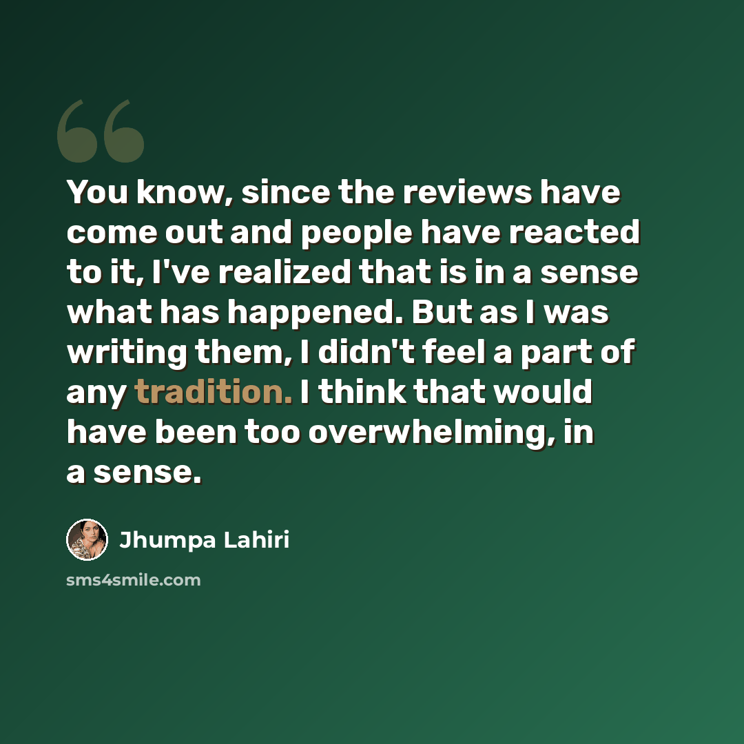 “You know, since the reviews have come out and people have reacted to it, I've realized that is in a sense what has happened. But as I was writing them, I didn't feel a part of any tradition. I think that would have been too overwhelming, in a sense.” quote by Jhumpa Lahiri