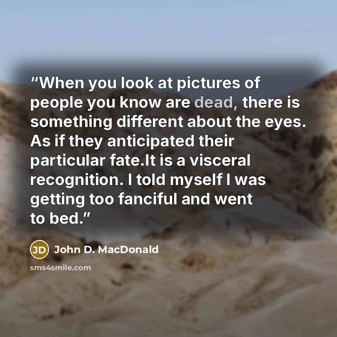 “When you look at pictures of people you know are dead, there is something different about the eyes. As if they anticipated their particular fate.It is a visceral recognition. I told myself I was getting too fanciful and went to bed.” quote by John D. MacDonald