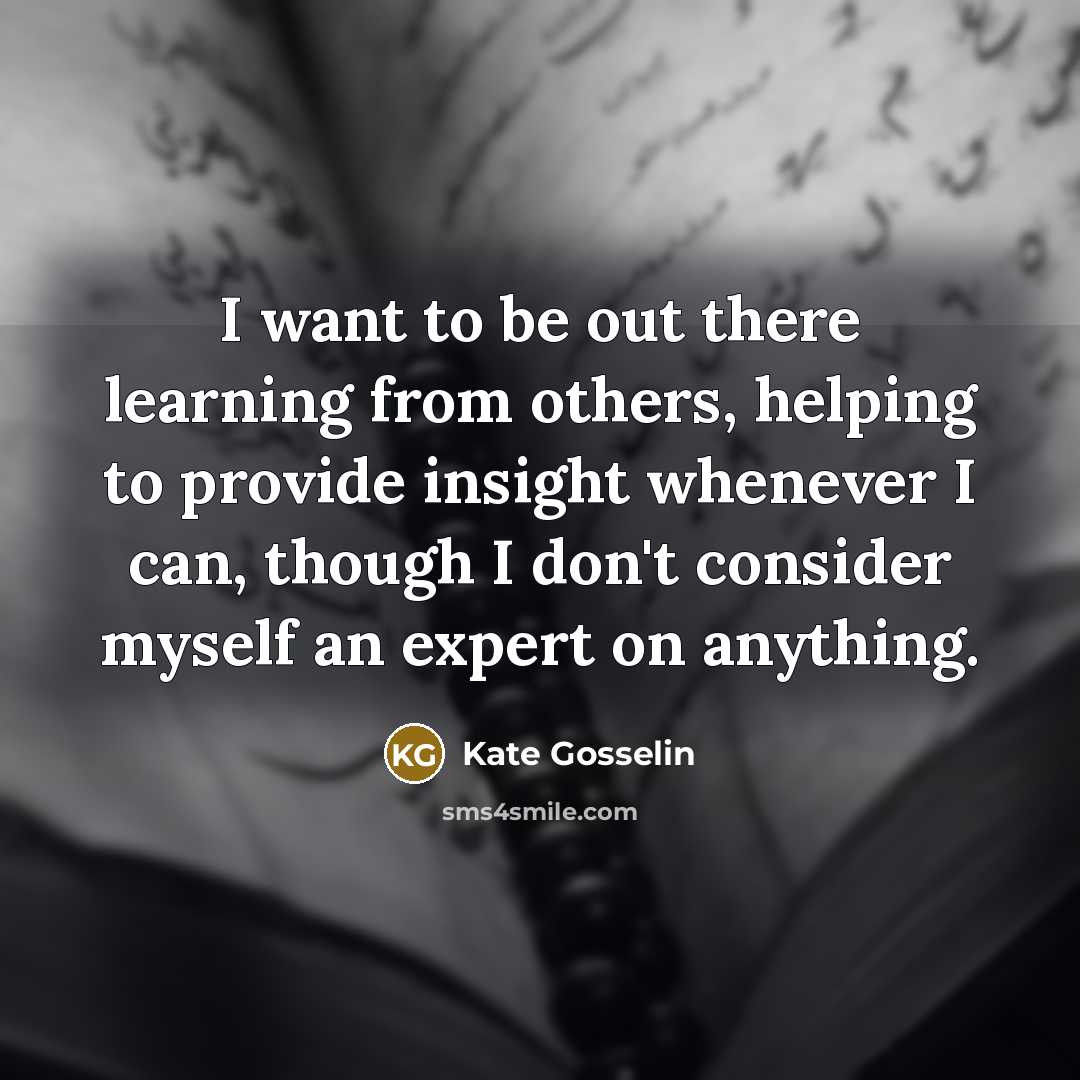 “I want to be out there learning from others, helping to provide insight whenever I can, though I don't consider myself an expert on anything.” quote by Kate Gosselin