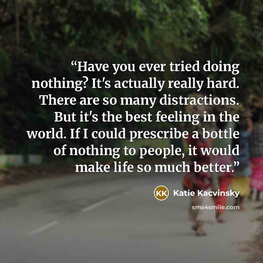 “Have you ever tried doing nothing? It's actually really hard. There are so many distractions. But it's the best feeling in the world. If I could prescribe a bottle of nothing to people, it would make life so much better.” quote by Katie Kacvinsky