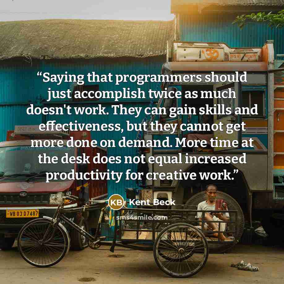 “Saying that programmers should just accomplish twice as much doesn't work. They can gain skills and effectiveness, but they cannot get more done on demand. More time at the desk does not equal increased productivity for creative work.” quote by Kent Beck