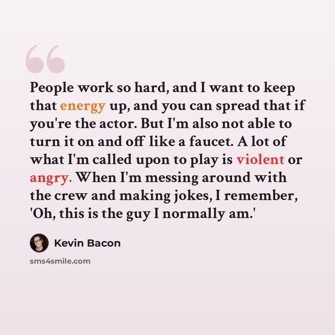 “People work so hard, and I want to keep that energy up, and you can spread that if you're the actor. But I'm also not able to turn it on and off like a faucet. A lot of what I'm called upon to play is violent or angry. When I'm messing around with the crew and making jokes, I remember, 'Oh, this…” quote by Kevin Bacon