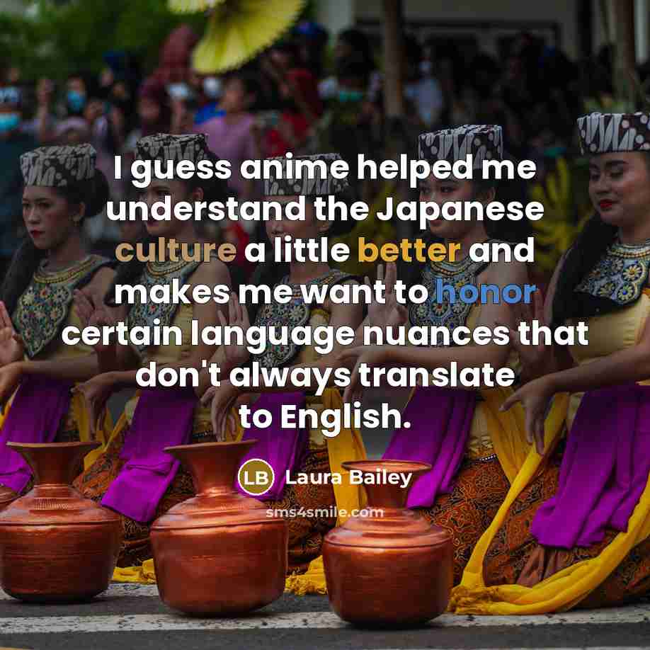 “I guess anime helped me understand the Japanese culture a little better and makes me want to honor certain language nuances that don't always translate to English.” quote by Laura Bailey