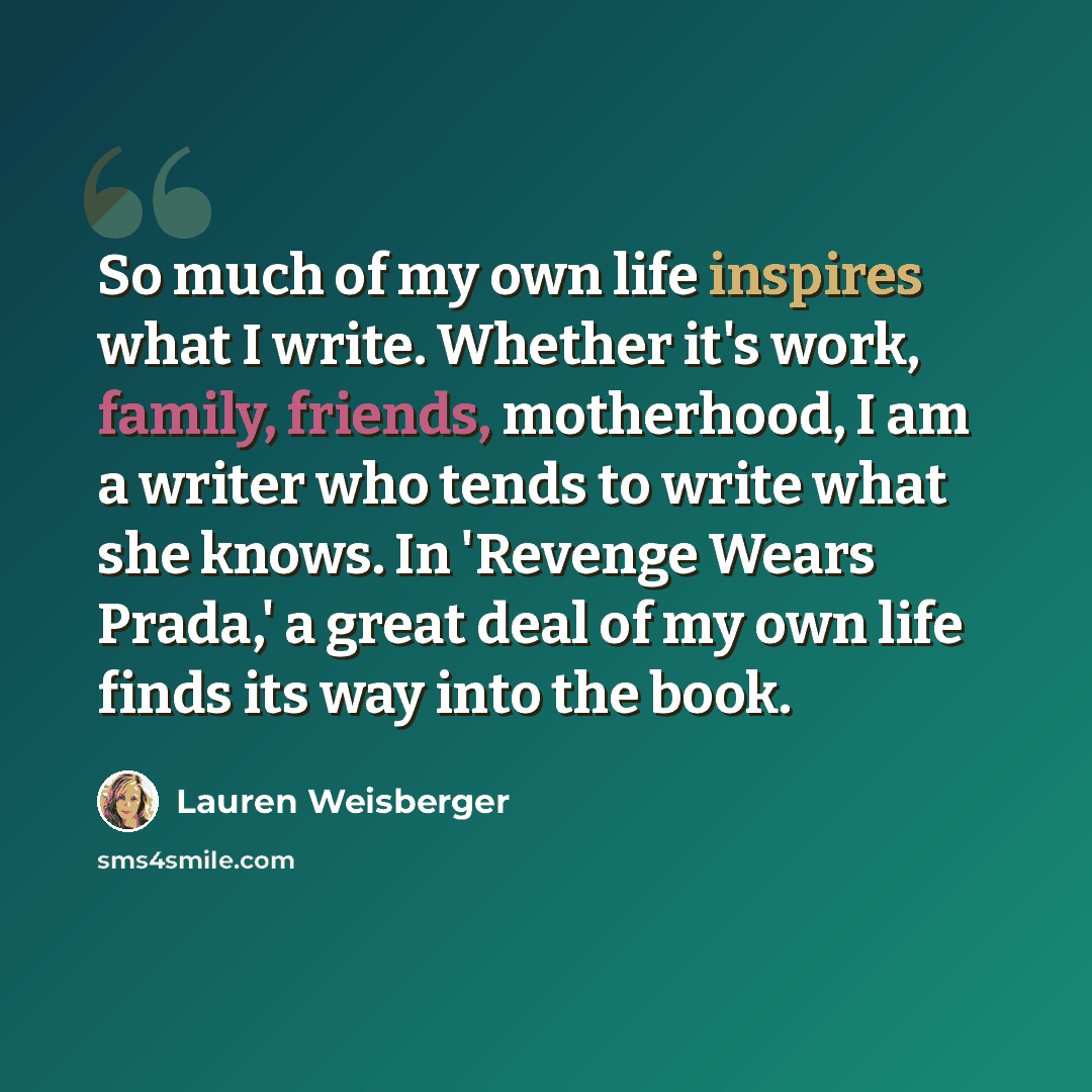 “So much of my own life inspires what I write. Whether it's work, family, friends, motherhood, I am a writer who tends to write what she knows. In 'Revenge Wears Prada,' a great deal of my own life finds its way into the book.” quote by Lauren Weisberger