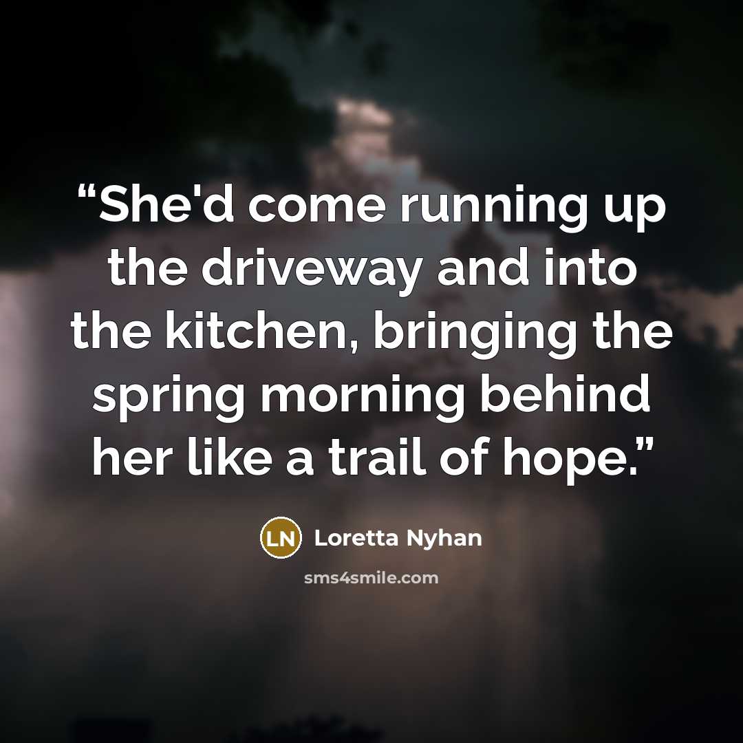 “She'd come running up the driveway and into the kitchen, bringing the spring morning behind her like a trail of hope.” quote by Loretta Nyhan