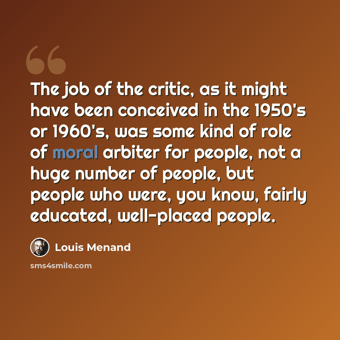 “The job of the critic, as it might have been conceived in the 1950's or 1960's, was some kind of role of moral arbiter for people, not a huge number of people, but people who were, you know, fairly educated, well-placed people.” quote by Louis Menand