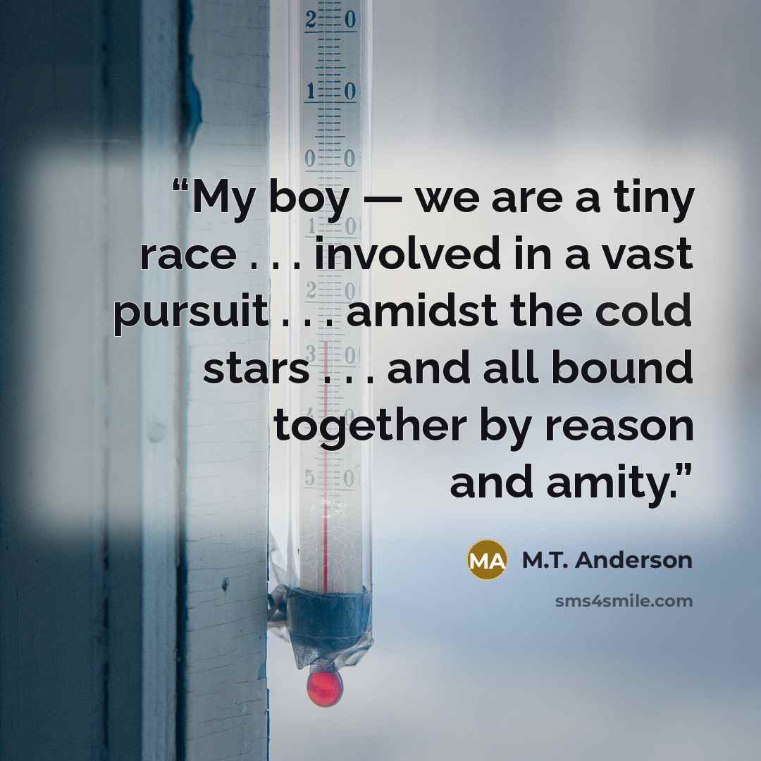 “My boy — we are a tiny race . . . involved in a vast pursuit . . . amidst the cold stars . . . and all bound together by reason and amity.” quote by m.t. anderson