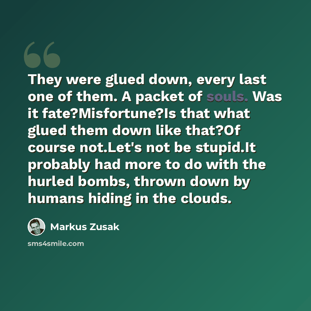 “They were glued down, every last one of them. A packet of souls. Was it fate?Misfortune?Is that what glued them down like that?Of course not.Let's not be stupid.It probably had more to do with the hurled bombs, thrown down by humans hiding in the clouds.” quote by Markus Zusak