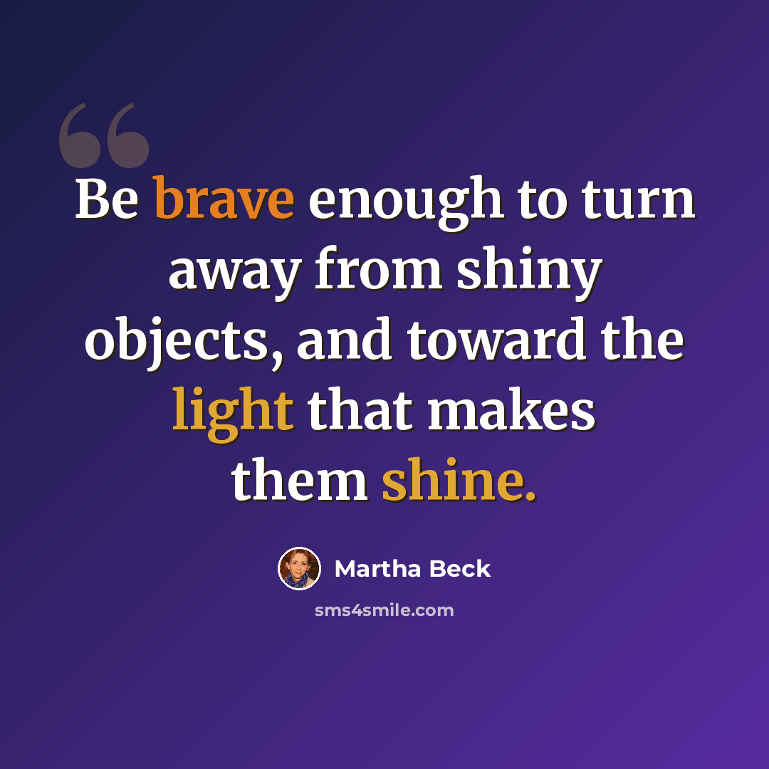 “Be brave enough to turn away from shiny objects, and toward the light that makes them shine.” quote by Martha Beck