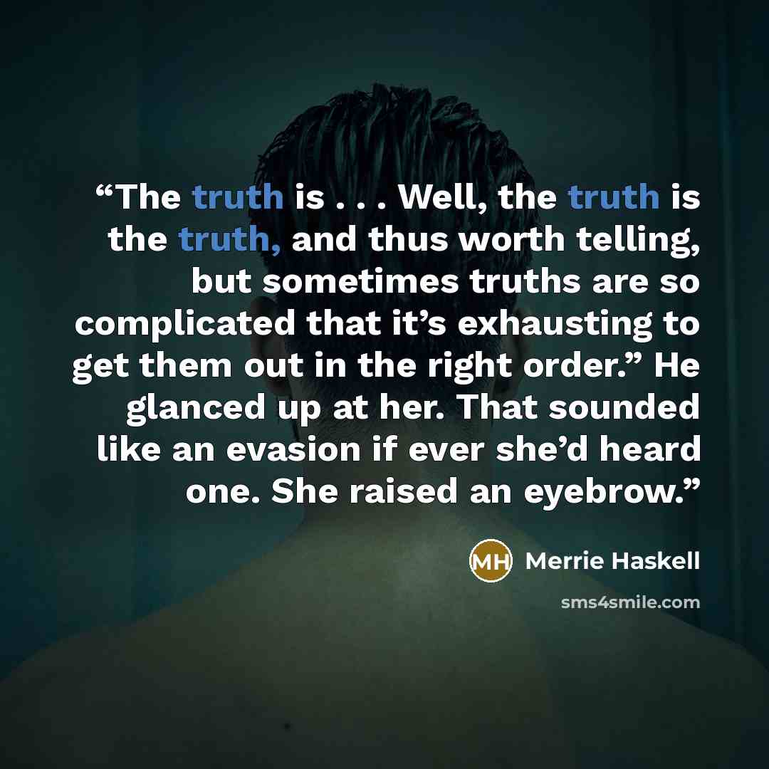 “The truth is . . . Well, the truth is the truth, and thus worth telling, but sometimes truths are so complicated that it’s exhausting to get them out in the right order.” He glanced up at her. That sounded like an evasion if ever she’d heard one. She raised an eyebrow.” quote by Merrie Haskell