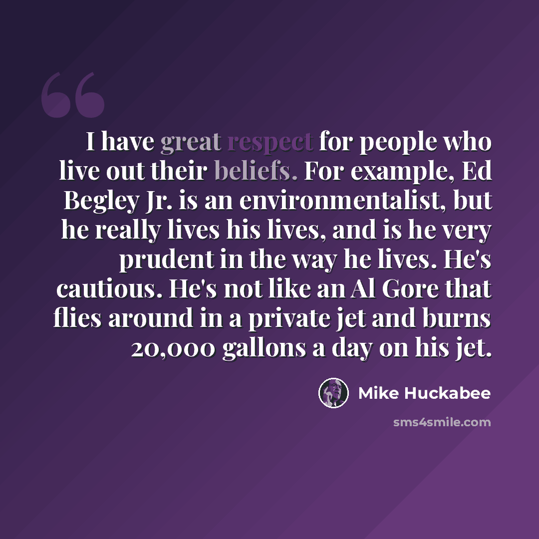 “I have great respect for people who live out their beliefs. For example, Ed Begley Jr. is an environmentalist, but he really lives his lives, and is he very prudent in the way he lives. He's cautious. He's not like an Al Gore that flies around in a private jet and burns 20,000 gallons a day on his…” quote by Mike Huckabee