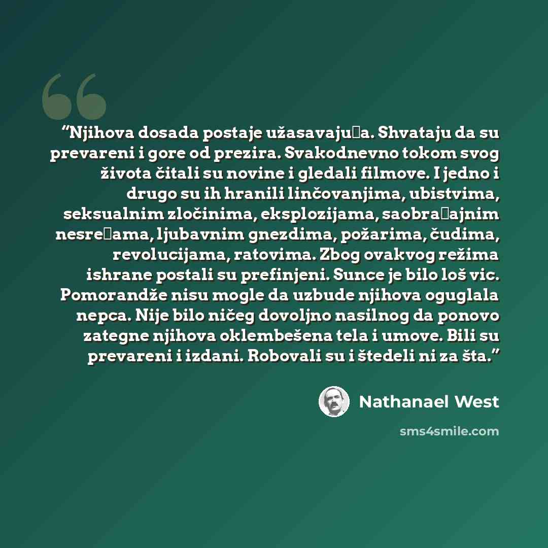 “Njihova dosada postaje užasavajuća. Shvataju da su prevareni i gore od prezira. Svakodnevno tokom svog života čitali su novine i gledali filmove. I jedno i drugo su ih hranili linčovanjima, ubistvima, seksualnim zločinima, eksplozijama, saobraćajnim nesrećama, ljubavnim gnezdima, požarima, čudima…” quote by Nathanael West