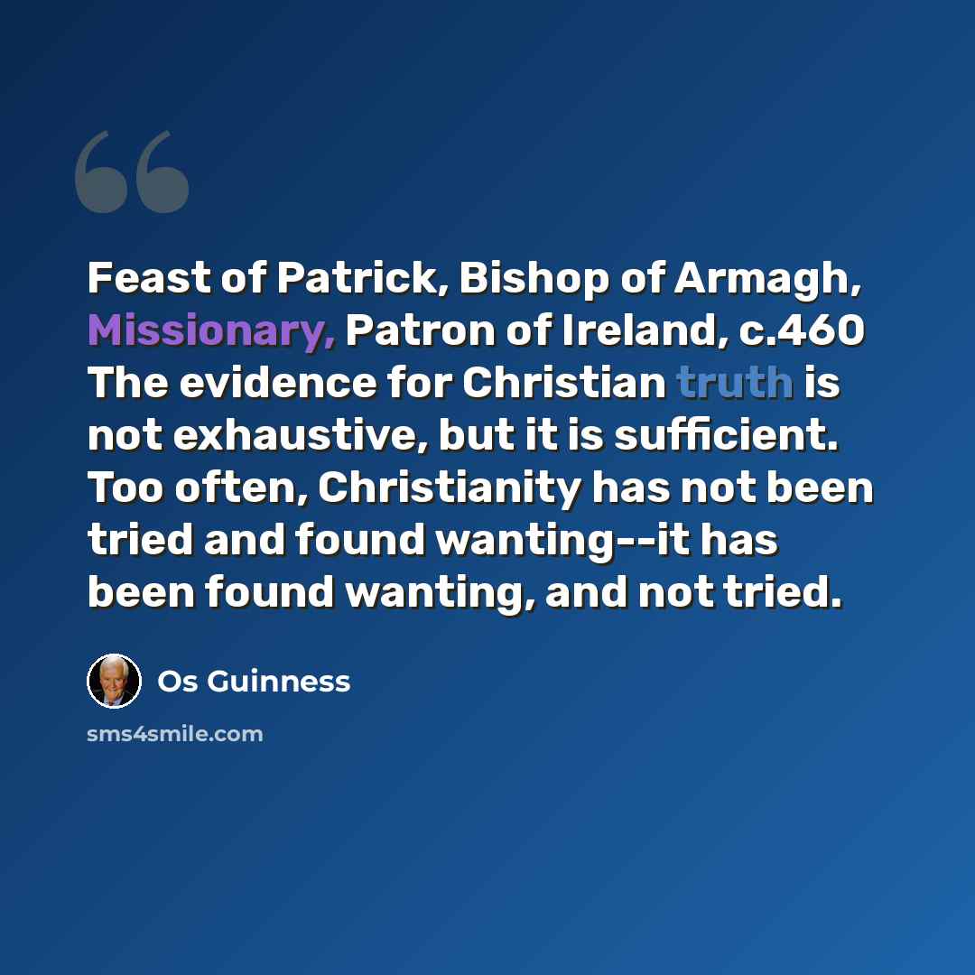 “Feast of Patrick, Bishop of Armagh, Missionary, Patron of Ireland, c.460 The evidence for Christian truth is not exhaustive, but it is sufficient. Too often, Christianity has not been tried and found wanting--it has been found wanting, and not tried.” quote by Os Guinness