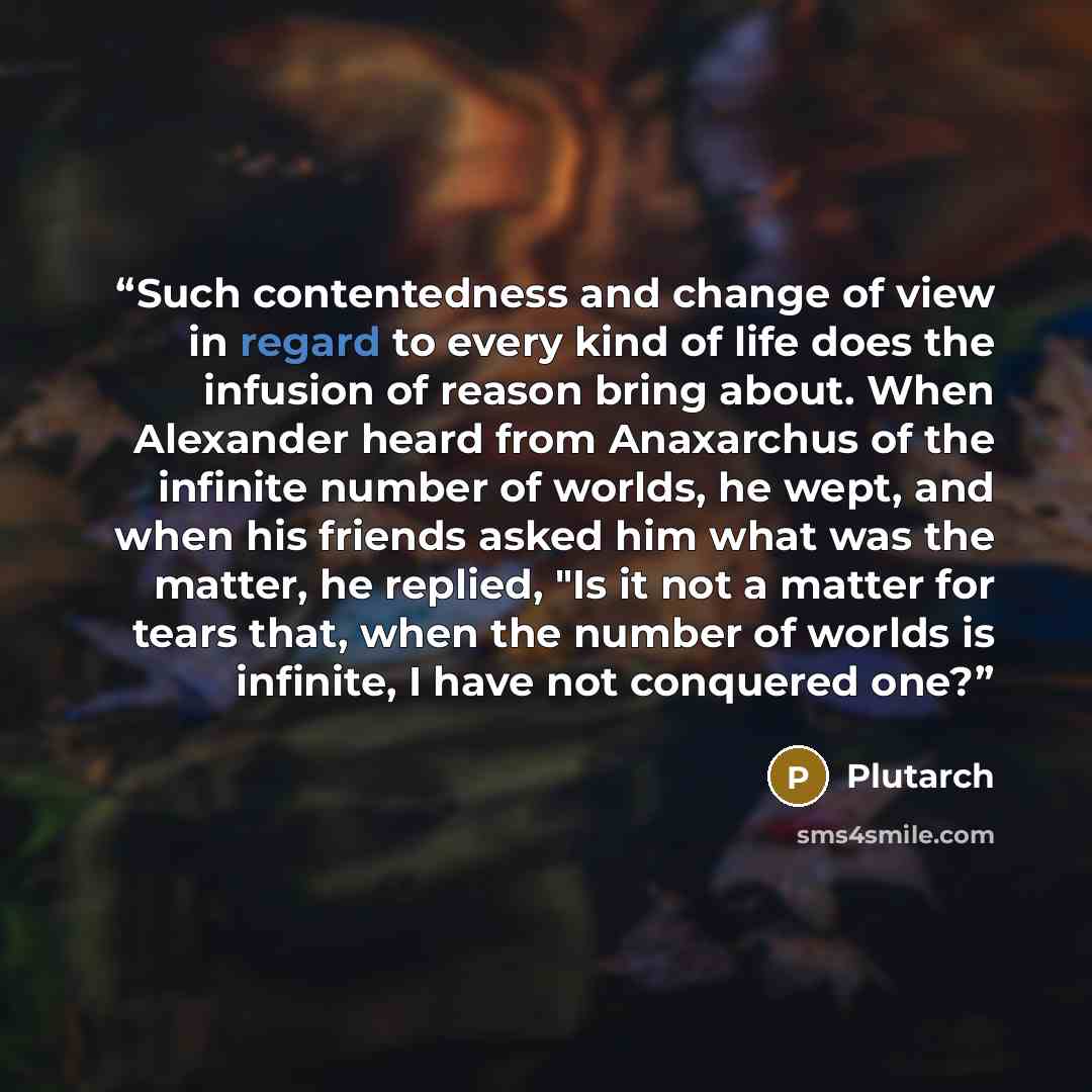 “Such contentedness and change of view in regard to every kind of life does the infusion of reason bring about. When Alexander heard from Anaxarchus of the infinite number of worlds, he wept, and when his friends asked him what was the matter, he replied, "Is it not a matter for tears that, when…” quote by Plutarch