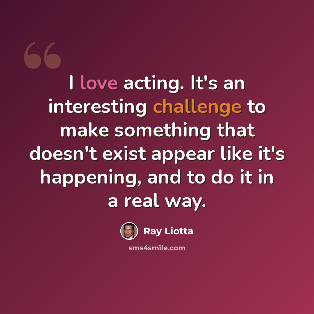 “I love acting. It's an interesting challenge to make something that doesn't exist appear like it's happening, and to do it in a real way.” quote by Ray Liotta