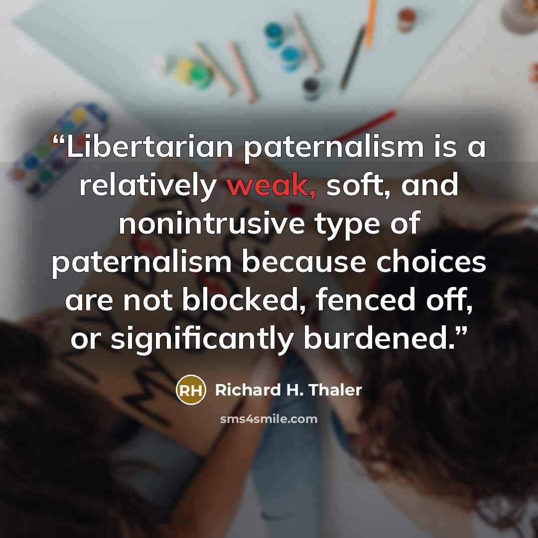 “Libertarian paternalism is a relatively weak, soft, and nonintrusive type of paternalism because choices are not blocked, fenced off, or significantly burdened.” quote by Richard H. Thaler