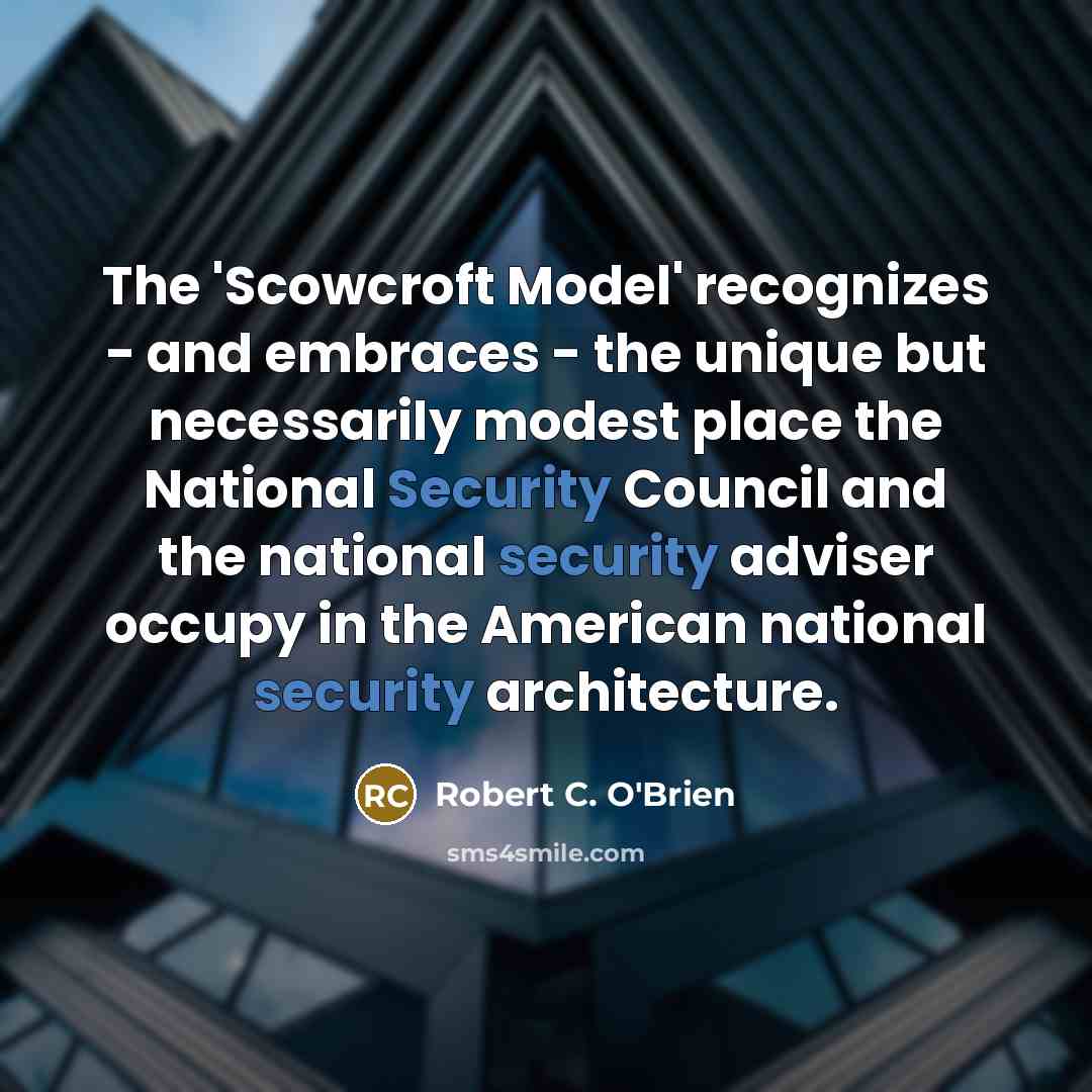 “The 'Scowcroft Model' recognizes - and embraces - the unique but necessarily modest place the National Security Council and the national security adviser occupy in the American national security architecture.” quote by Robert C. O'Brien