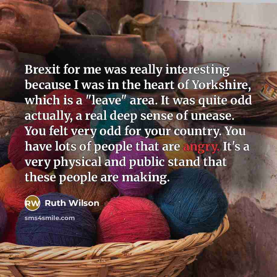 “Brexit for me was really interesting because I was in the heart of Yorkshire, which is a "leave" area. It was quite odd actually, a real deep sense of unease. You felt very odd for your country. You have lots of people that are angry. It's a very physical and public stand that these people are…” quote by Ruth Wilson