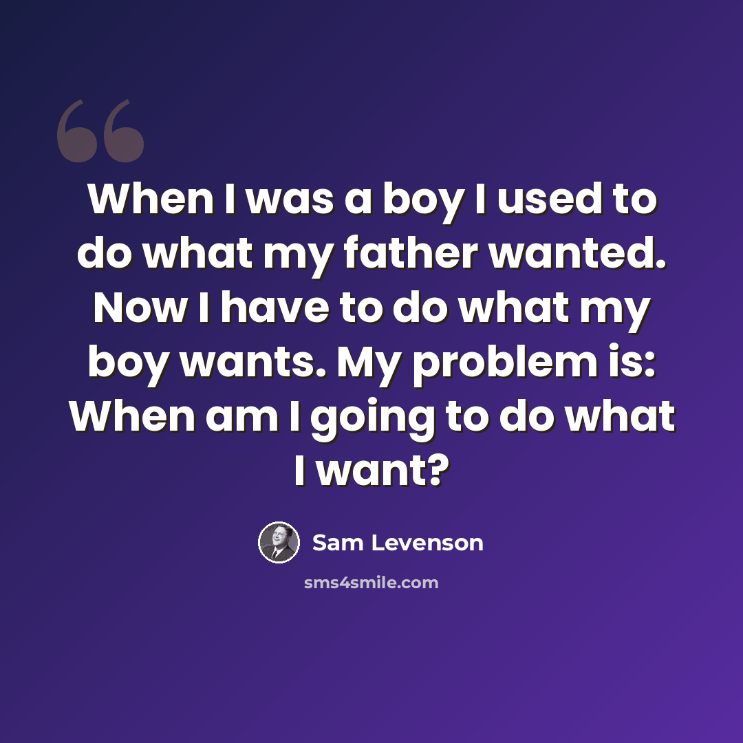 “When I was a boy I used to do what my father wanted. Now I have to do what my boy wants. My problem is: When am I going to do what I want?” quote by Sam Levenson