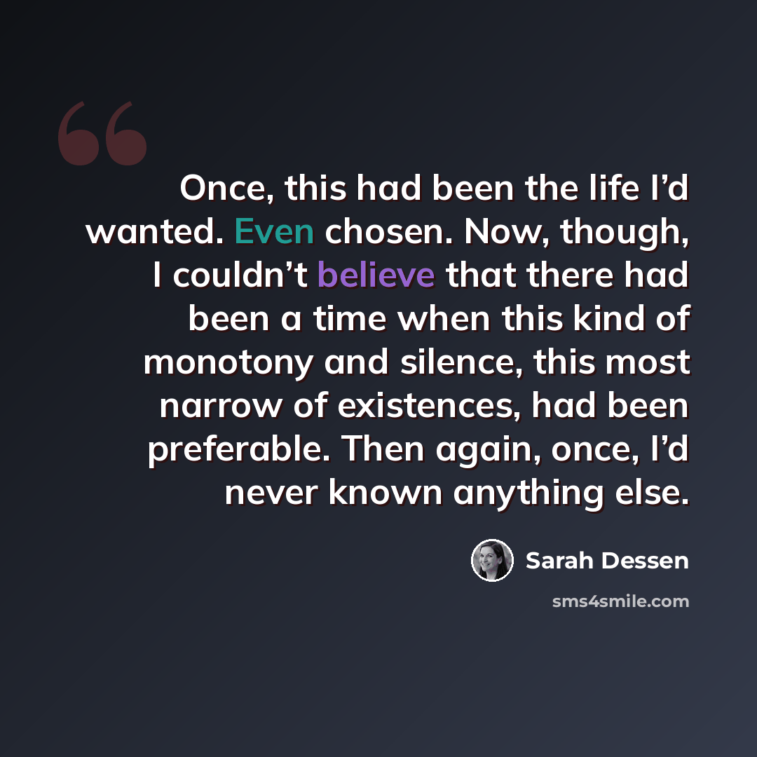 “Once, this had been the life I’d wanted. Even chosen. Now, though, I couldn’t believe that there had been a time when this kind of monotony and silence, this most narrow of existences, had been preferable. Then again, once, I’d never known anything else.” quote by Sarah Dessen