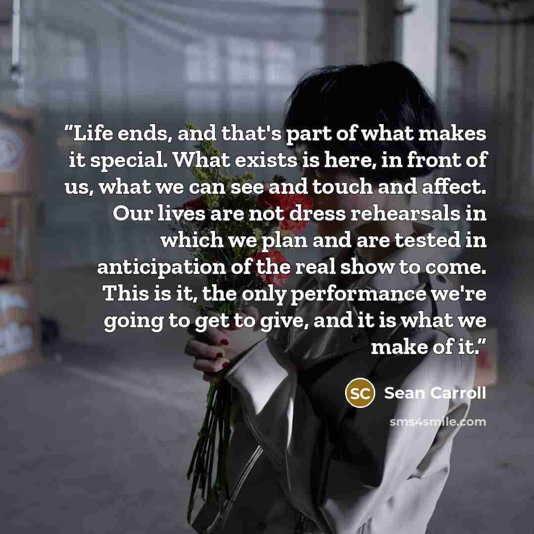 “Life ends, and that's part of what makes it special. What exists is here, in front of us, what we can see and touch and affect. Our lives are not dress rehearsals in which we plan and are tested in anticipation of the real show to come. This is it, the only performance we're going to get to give…” quote by Sean Carroll
