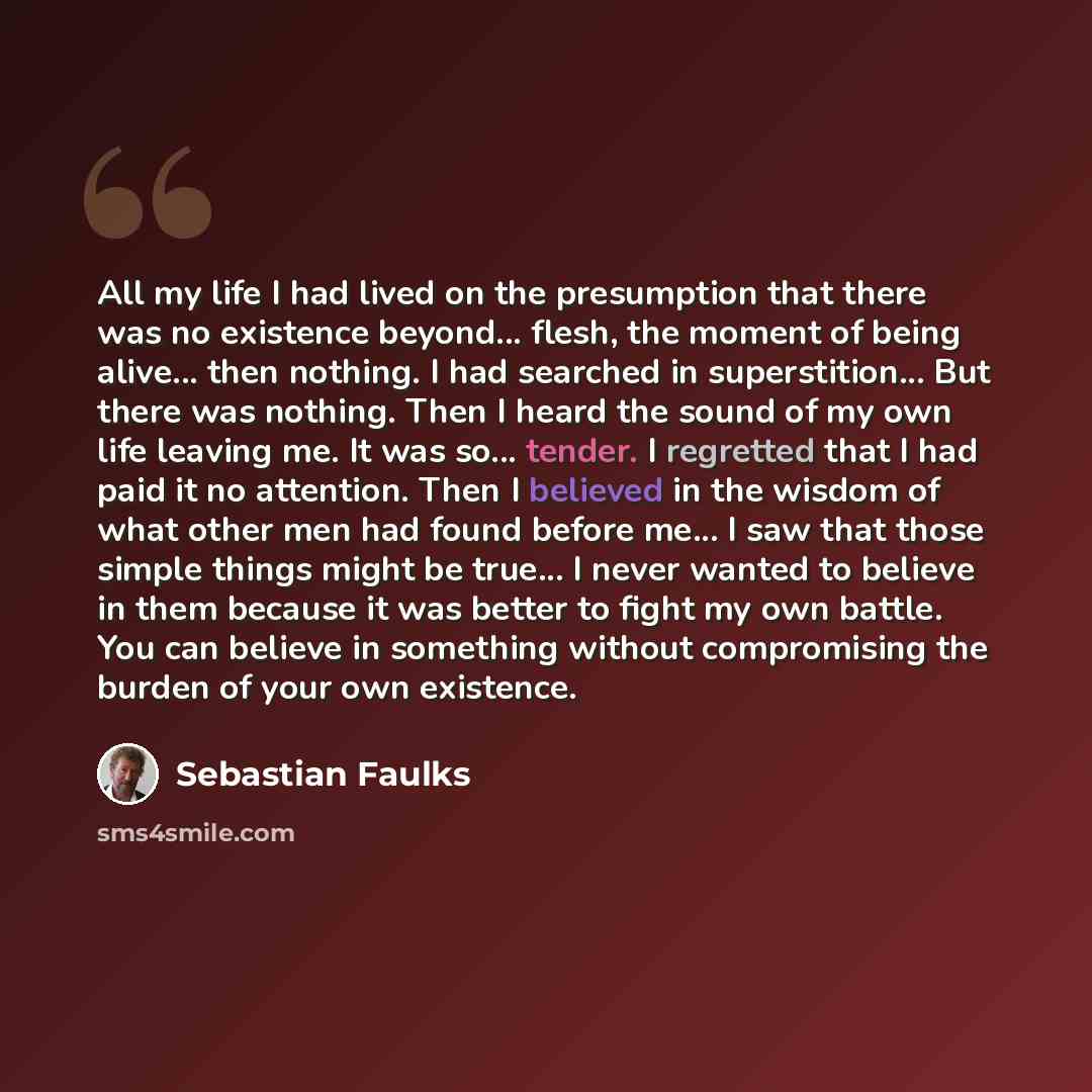 “All my life I had lived on the presumption that there was no existence beyond... flesh, the moment of being alive... then nothing. I had searched in superstition... But there was nothing. Then I heard the sound of my own life leaving me. It was so... tender. I regretted that I had paid it no…” quote by Sebastian Faulks