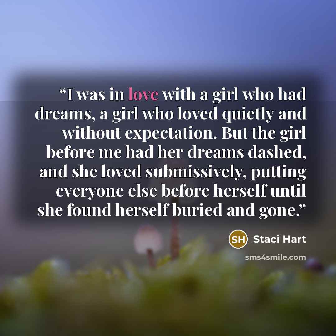 “I was in love with a girl who had dreams, a girl who loved quietly and without expectation. But the girl before me had her dreams dashed, and she loved submissively, putting everyone else before herself until she found herself buried and gone.” quote by Staci Hart
