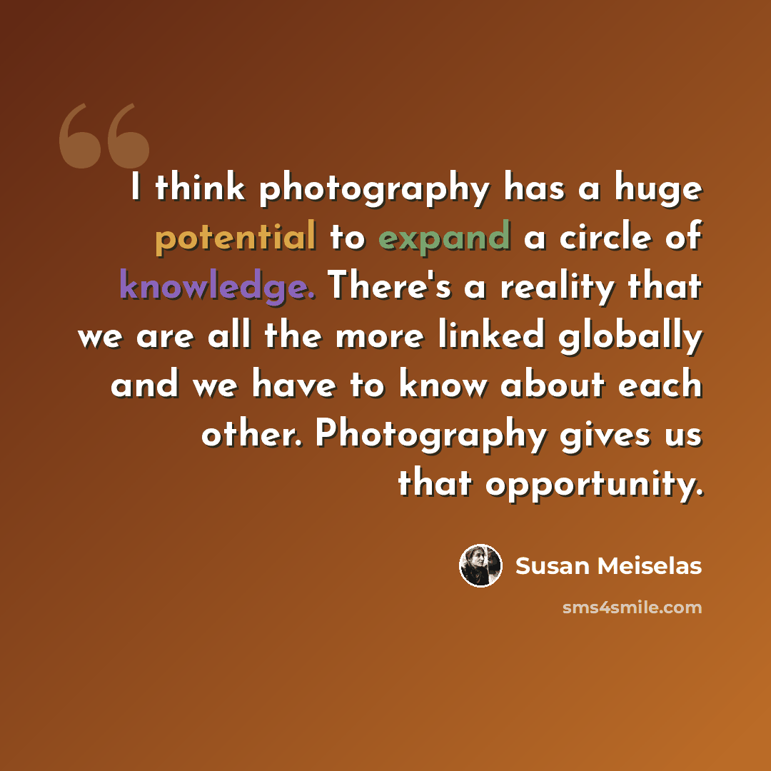 “I think photography has a huge potential to expand a circle of knowledge. There's a reality that we are all the more linked globally and we have to know about each other. Photography gives us that opportunity.” quote by Susan Meiselas