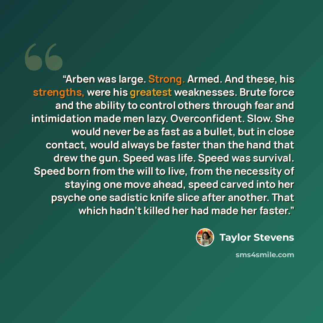 “Arben was large. Strong. Armed. And these, his strengths, were his greatest weaknesses. Brute force and the ability to control others through fear and intimidation made men lazy. Overconfident. Slow. She would never be as fast as a bullet, but in close contact, would always be faster than the hand…” quote by Taylor Stevens