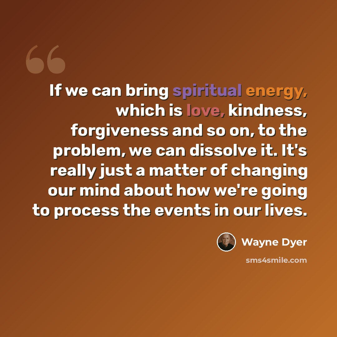 “If we can bring spiritual energy, which is love, kindness, forgiveness and so on, to the problem, we can dissolve it. It's really just a matter of changing our mind about how we're going to process the events in our lives.” quote by Wayne Dyer