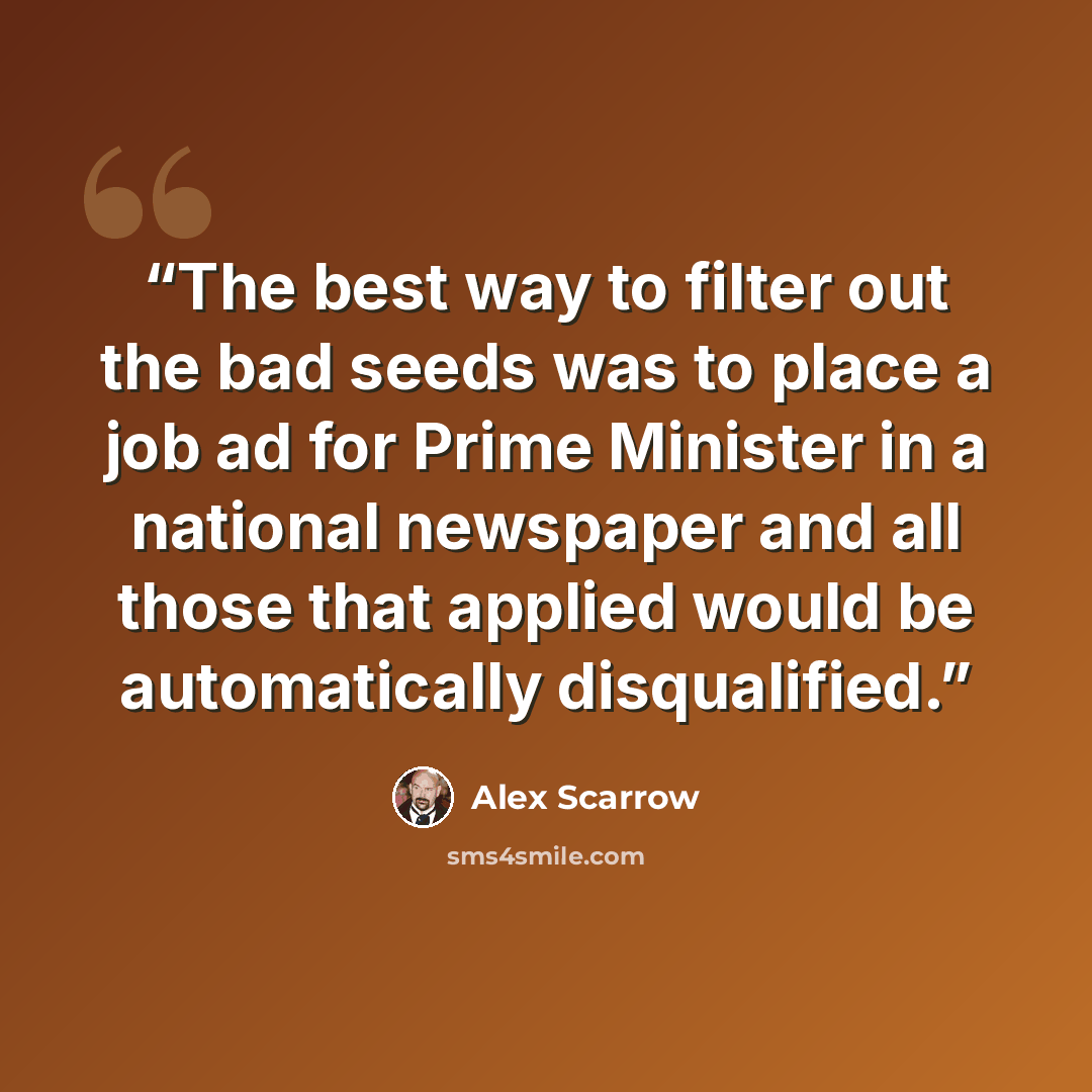 “The best way to filter out the bad seeds was to place a job ad for Prime Minister in a national newspaper and all those that applied would be automatically disqualified.” quote by Alex Scarrow