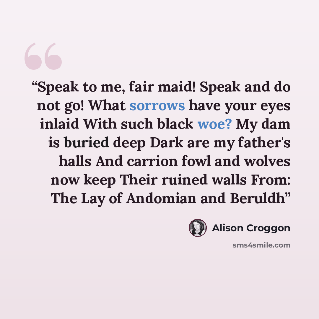 “Speak to me, fair maid! Speak and do not go! What sorrows have your eyes inlaid With such black woe? My dam is buried deep Dark are my father's halls And carrion fowl and wolves now keep Their ruined walls From: The Lay of Andomian and Beruldh” quote by Alison Croggon