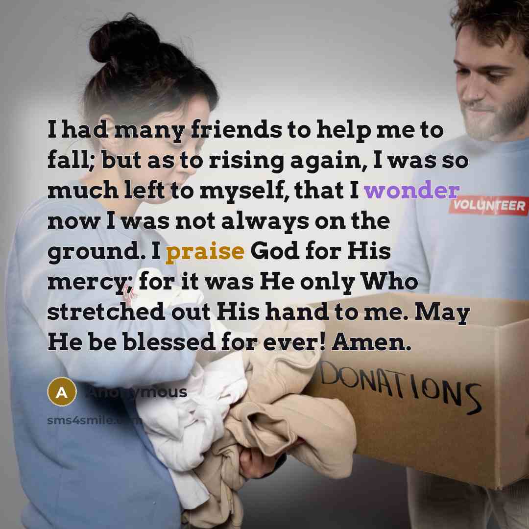 “I had many friends to help me to fall; but as to rising again, I was so much left to myself, that I wonder now I was not always on the ground. I praise God for His mercy; for it was He only Who stretched out His hand to me. May He be blessed for ever! Amen.” quote by Anonymous