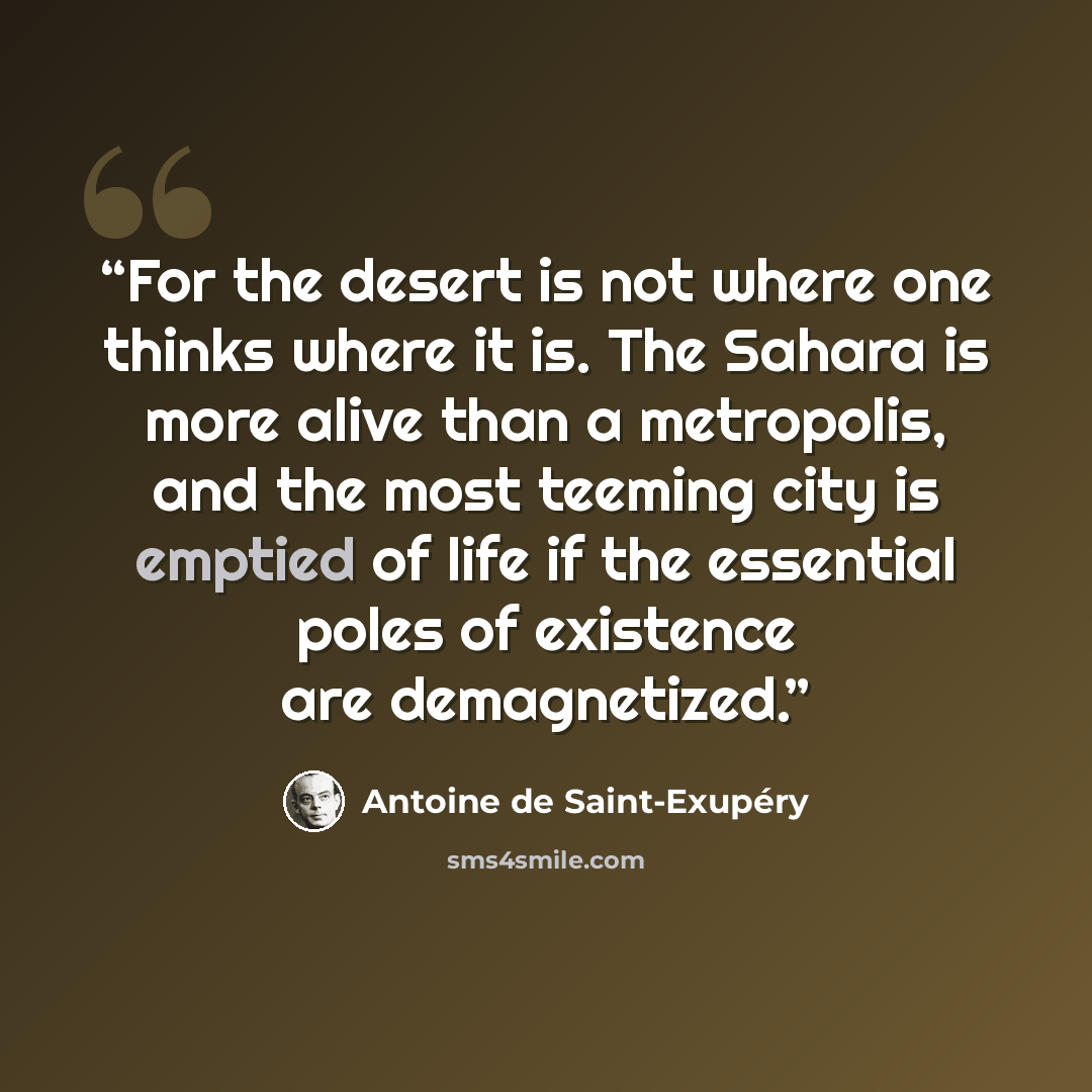 “For the desert is not where one thinks where it is. The Sahara is more alive than a metropolis, and the most teeming city is emptied of life if the essential poles of existence are demagnetized.” quote by Antoine de Saint-Exupéry