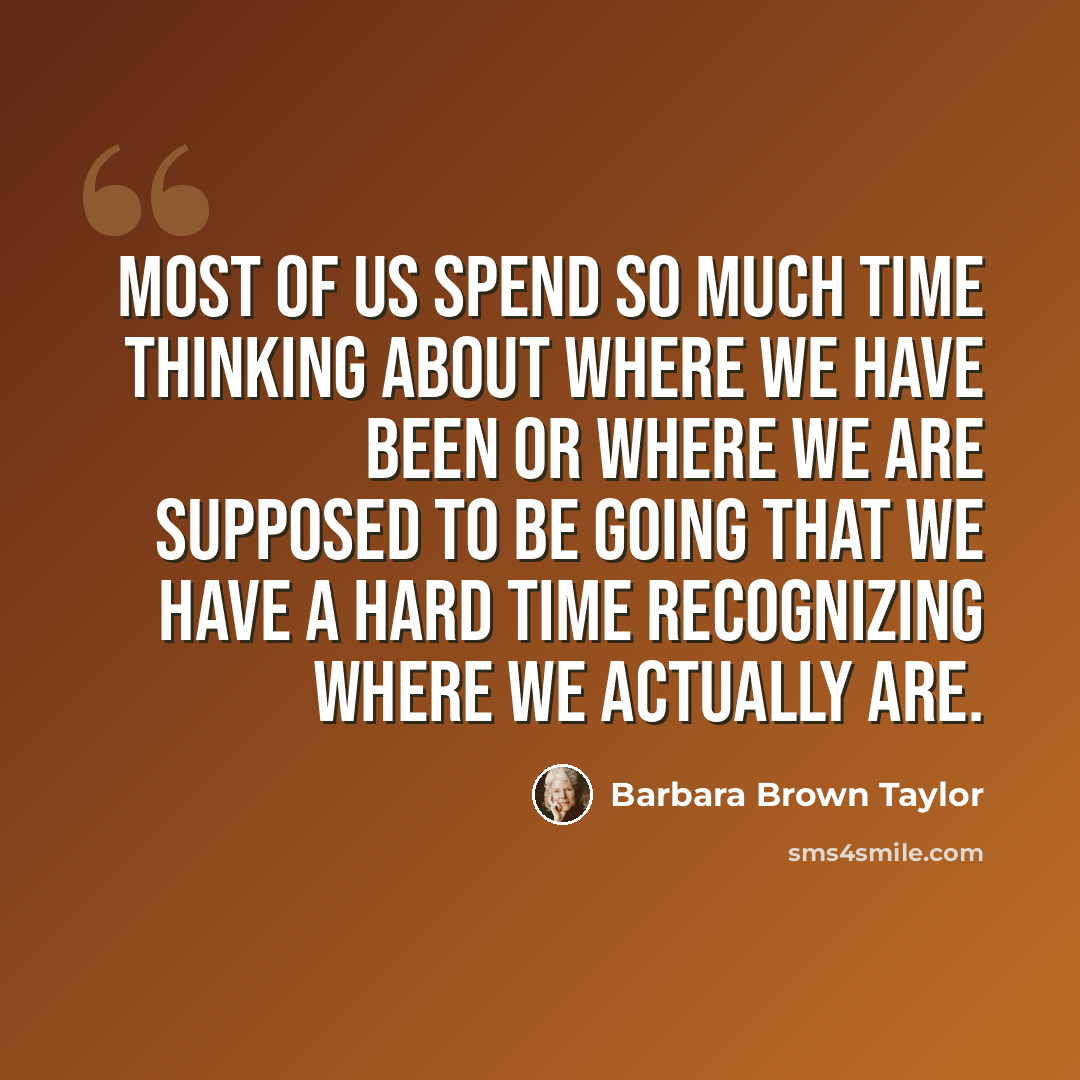 “Most of us spend so much time thinking about where we have been or where we are supposed to be going that we have a hard time recognizing where we actually are.” quote by Barbara Brown Taylor