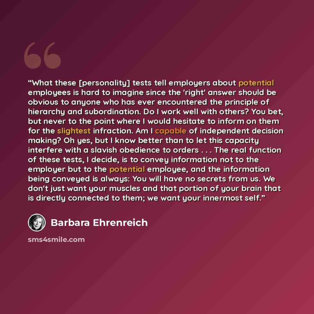 “What these [personality] tests tell employers about potential employees is hard to imagine since the 'right' answer should be obvious to anyone who has ever encountered the principle of hierarchy and subordination. Do I work well with others? You bet, but never to the point where I would hesitate…” quote by Barbara Ehrenreich