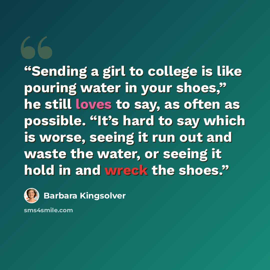 “Sending a girl to college is like pouring water in your shoes,” he still loves to say, as often as possible. “It’s hard to say which is worse, seeing it run out and waste the water, or seeing it hold in and wreck the shoes.” quote by Barbara Kingsolver