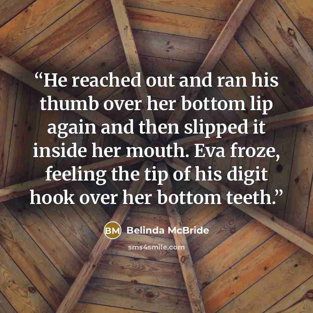 “He reached out and ran his thumb over her bottom lip again and then slipped it inside her mouth. Eva froze, feeling the tip of his digit hook over her bottom teeth.” quote by Belinda McBride