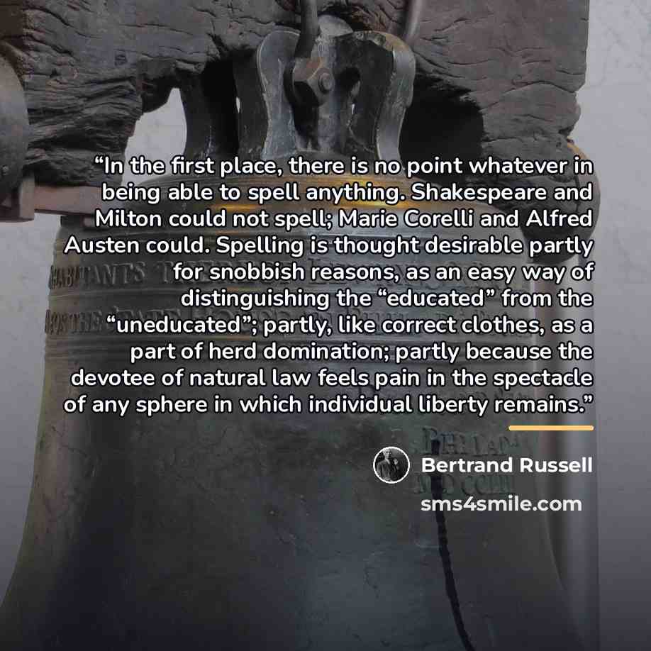 “In the first place, there is no point whatever in being able to spell anything. Shakespeare and Milton could not spell; Marie Corelli and Alfred Austen could. Spelling is thought desirable partly for snobbish reasons, as an easy way of distinguishing the “educated” from the “uneducated”; partly…” quote by Bertrand Russell