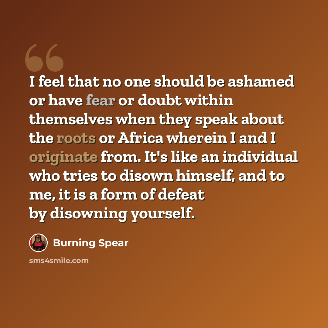 “I feel that no one should be ashamed or have fear or doubt within themselves when they speak about the roots or Africa wherein I and I originate from. It's like an individual who tries to disown himself, and to me, it is a form of defeat by disowning yourself.” quote by Burning Spear