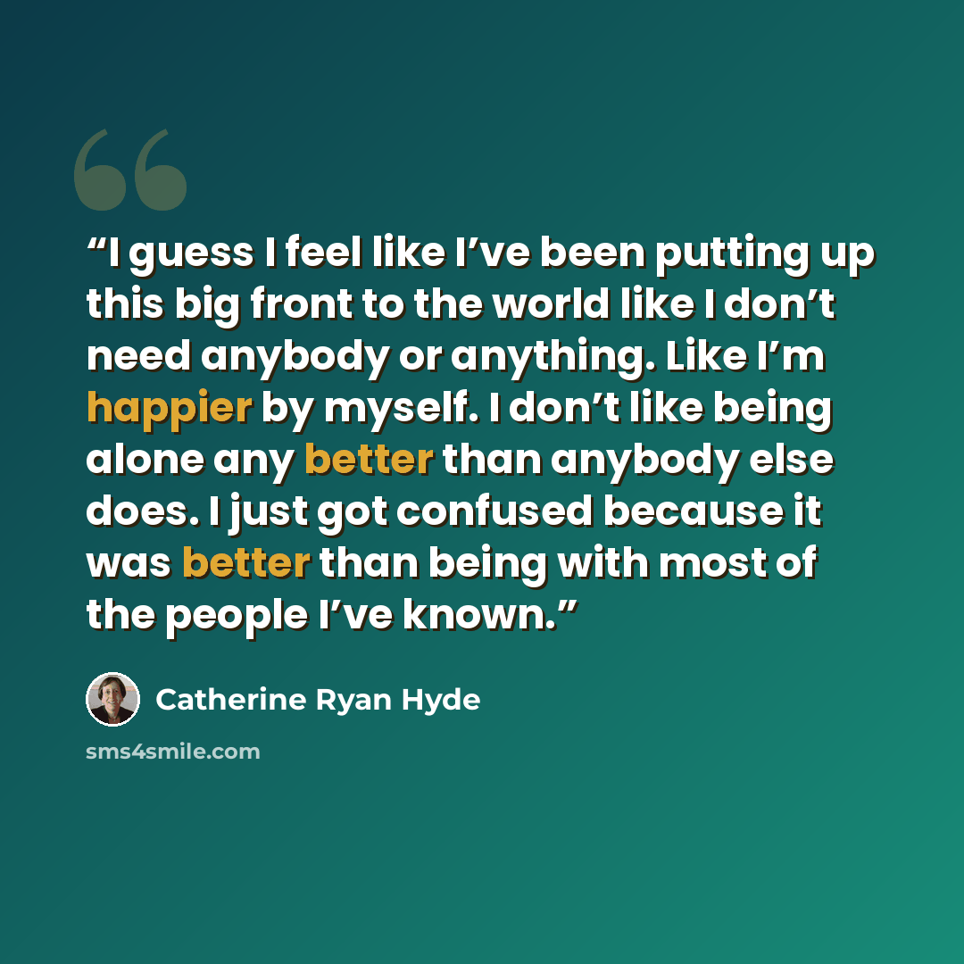 “I guess I feel like I’ve been putting up this big front to the world like I don’t need anybody or anything. Like I’m happier by myself. I don’t like being alone any better than anybody else does. I just got confused because it was better than being with most of the people I’ve known.” quote by Catherine Ryan Hyde