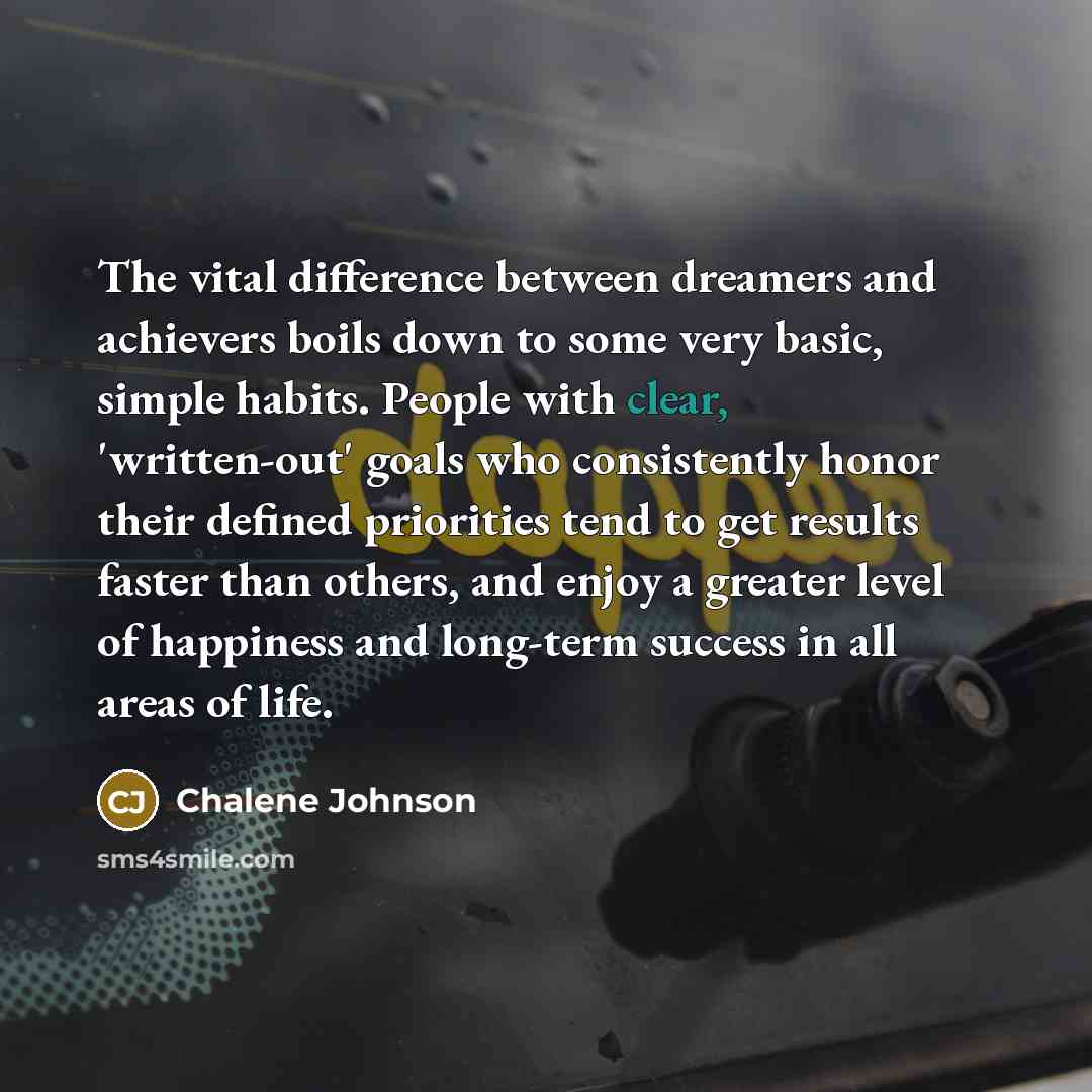 “The vital difference between dreamers and achievers boils down to some very basic, simple habits. People with clear, 'written-out' goals who consistently honor their defined priorities tend to get results faster than others, and enjoy a greater level of happiness and long-term success in all areas…” quote by Chalene Johnson