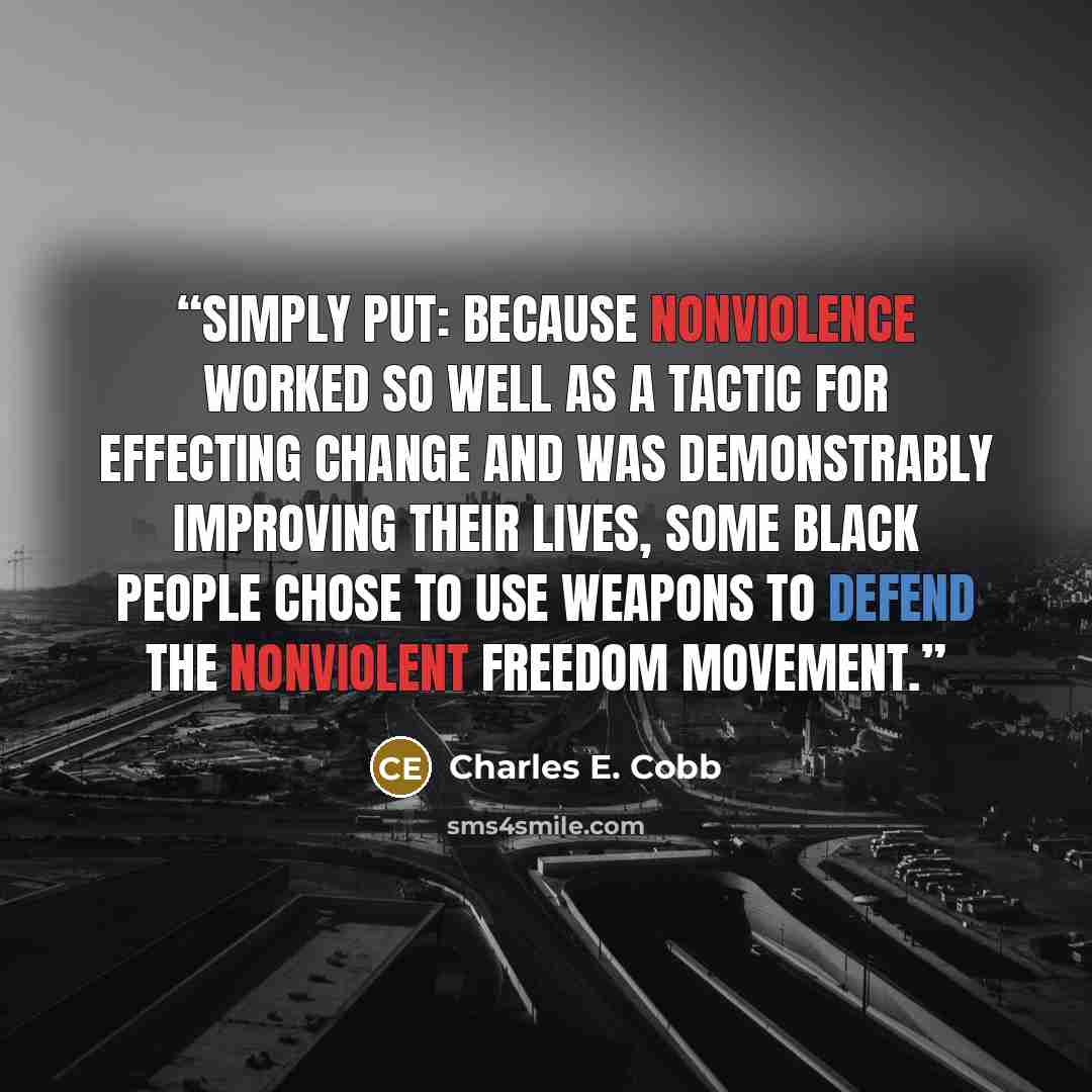 “Simply put: because nonviolence worked so well as a tactic for effecting change and was demonstrably improving their lives, some black people chose to use weapons to defend the nonviolent Freedom Movement.” quote by Charles E. Cobb