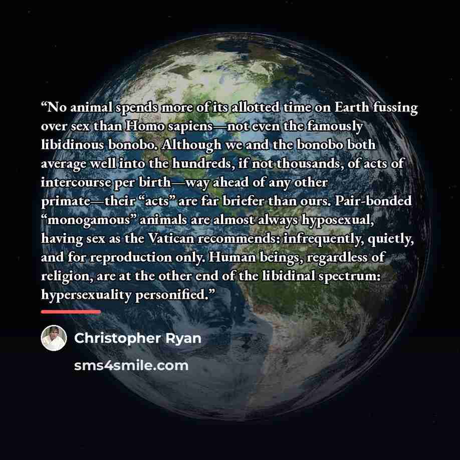 “No animal spends more of its allotted time on Earth fussing over sex than Homo sapiens—not even the famously libidinous bonobo. Although we and the bonobo both average well into the hundreds, if not thousands, of acts of intercourse per birth—way ahead of any other primate—their “acts” are far…” quote by Christopher Ryan