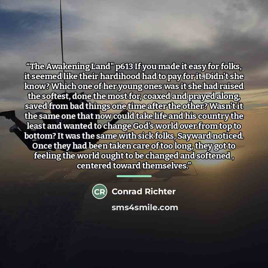 “The Awakening Land" p613 If you made it easy for folks, it seemed like their hardihood had to pay for it. Didn't she know? Which one of her young ones was it she had raised the softest, done the most for, coaxed and prayed along, saved from bad things one time after the other? Wasn't it the same…” quote by Conrad Richter