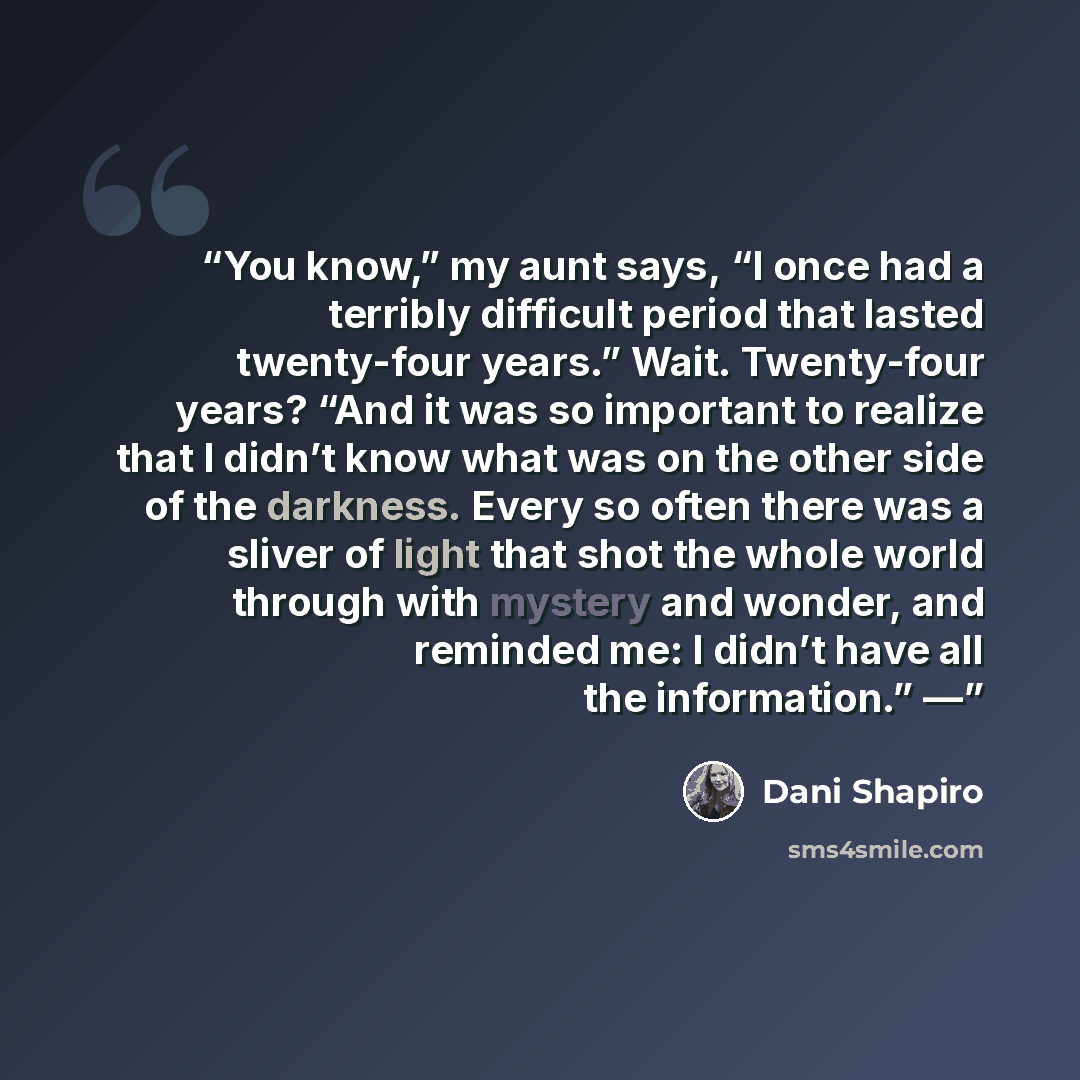 “You know,” my aunt says, “I once had a terribly difficult period that lasted twenty-four years.” Wait. Twenty-four years? “And it was so important to realize that I didn’t know what was on the other side of the darkness. Every so often there was a sliver of light that shot the whole world through…” quote by Dani Shapiro