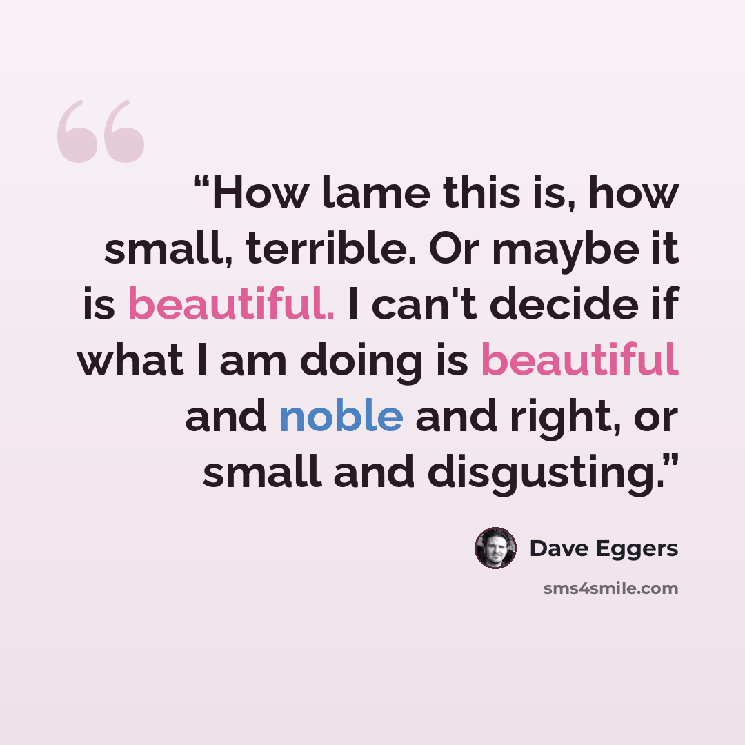 “How lame this is, how small, terrible. Or maybe it is beautiful. I can't decide if what I am doing is beautiful and noble and right, or small and disgusting.” quote by Dave Eggers