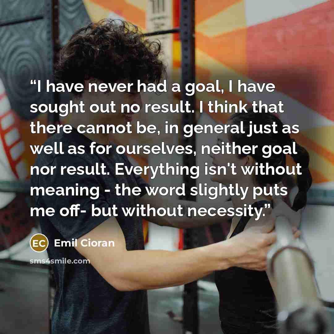 “I have never had a goal, I have sought out no result. I think that there cannot be, in general just as well as for ourselves, neither goal nor result. Everything isn't without meaning - the word slightly puts me off- but without necessity.” quote by Emil Cioran