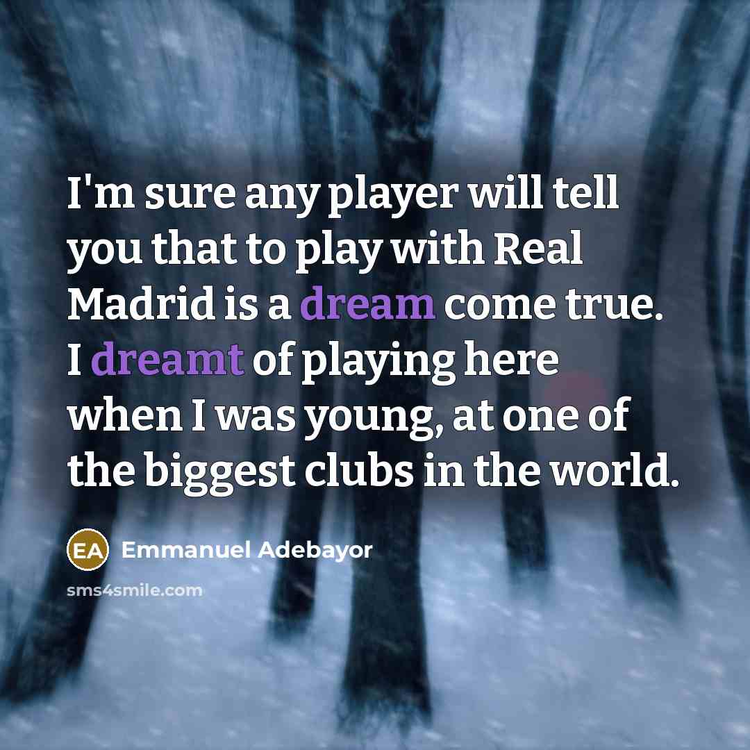 “I'm sure any player will tell you that to play with Real Madrid is a dream come true. I dreamt of playing here when I was young, at one of the biggest clubs in the world.” quote by Emmanuel Adebayor