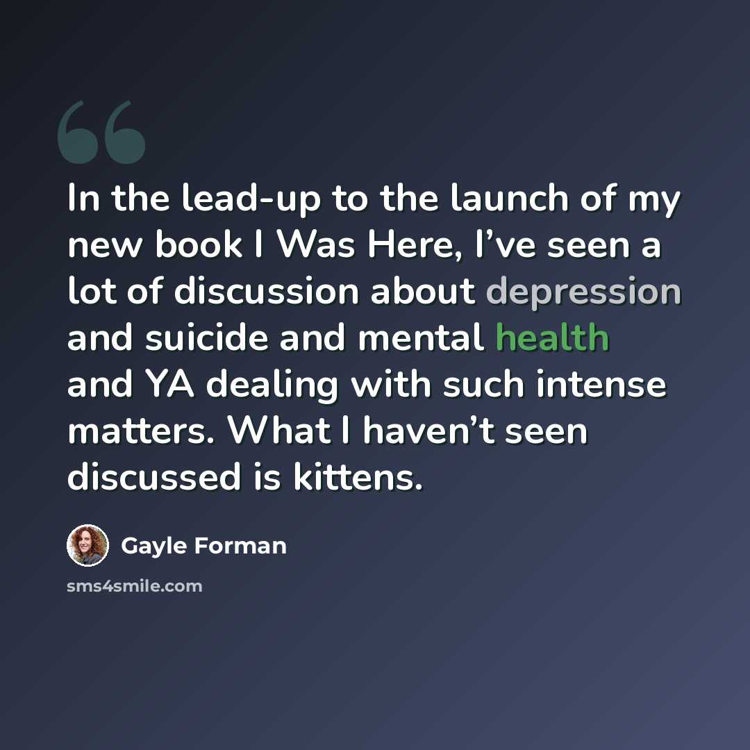 “In the lead-up to the launch of my new book I Was Here, I’ve seen a lot of discussion about depression and suicide and mental health and YA dealing with such intense matters. What I haven’t seen discussed is kittens.” quote by Gayle Forman